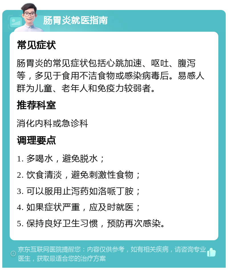 肠胃炎就医指南 常见症状 肠胃炎的常见症状包括心跳加速、呕吐、腹泻等，多见于食用不洁食物或感染病毒后。易感人群为儿童、老年人和免疫力较弱者。 推荐科室 消化内科或急诊科 调理要点 1. 多喝水，避免脱水； 2. 饮食清淡，避免刺激性食物； 3. 可以服用止泻药如洛哌丁胺； 4. 如果症状严重，应及时就医； 5. 保持良好卫生习惯，预防再次感染。