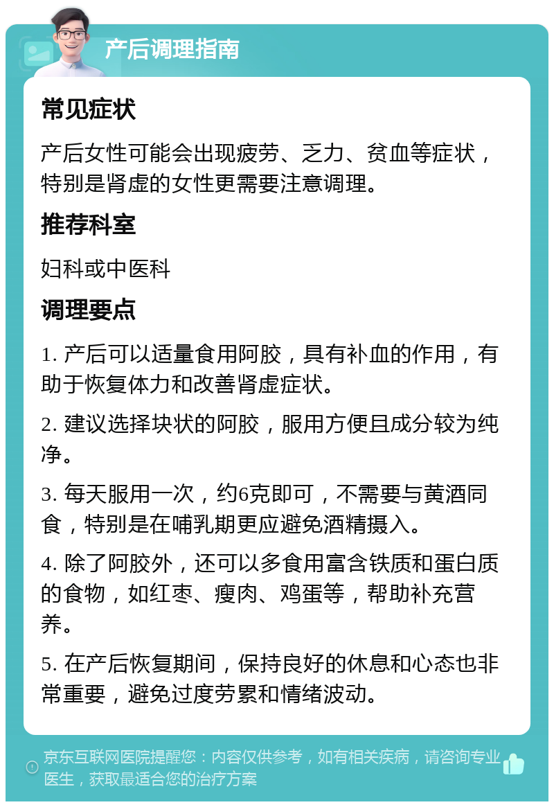 产后调理指南 常见症状 产后女性可能会出现疲劳、乏力、贫血等症状，特别是肾虚的女性更需要注意调理。 推荐科室 妇科或中医科 调理要点 1. 产后可以适量食用阿胶，具有补血的作用，有助于恢复体力和改善肾虚症状。 2. 建议选择块状的阿胶，服用方便且成分较为纯净。 3. 每天服用一次，约6克即可，不需要与黄酒同食，特别是在哺乳期更应避免酒精摄入。 4. 除了阿胶外，还可以多食用富含铁质和蛋白质的食物，如红枣、瘦肉、鸡蛋等，帮助补充营养。 5. 在产后恢复期间，保持良好的休息和心态也非常重要，避免过度劳累和情绪波动。