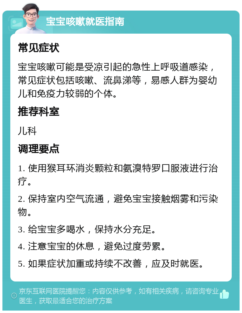 宝宝咳嗽就医指南 常见症状 宝宝咳嗽可能是受凉引起的急性上呼吸道感染，常见症状包括咳嗽、流鼻涕等，易感人群为婴幼儿和免疫力较弱的个体。 推荐科室 儿科 调理要点 1. 使用猴耳环消炎颗粒和氨溴特罗口服液进行治疗。 2. 保持室内空气流通，避免宝宝接触烟雾和污染物。 3. 给宝宝多喝水，保持水分充足。 4. 注意宝宝的休息，避免过度劳累。 5. 如果症状加重或持续不改善，应及时就医。