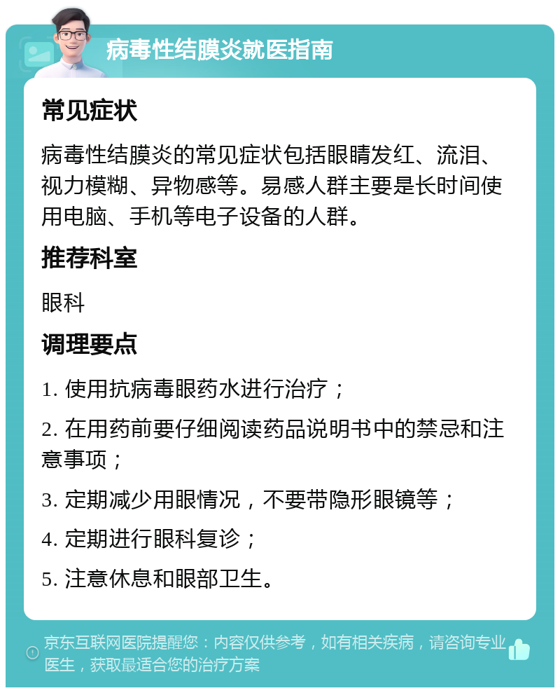 病毒性结膜炎就医指南 常见症状 病毒性结膜炎的常见症状包括眼睛发红、流泪、视力模糊、异物感等。易感人群主要是长时间使用电脑、手机等电子设备的人群。 推荐科室 眼科 调理要点 1. 使用抗病毒眼药水进行治疗； 2. 在用药前要仔细阅读药品说明书中的禁忌和注意事项； 3. 定期减少用眼情况，不要带隐形眼镜等； 4. 定期进行眼科复诊； 5. 注意休息和眼部卫生。