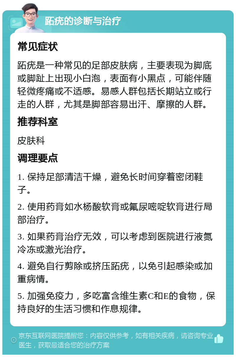 跖疣的诊断与治疗 常见症状 跖疣是一种常见的足部皮肤病，主要表现为脚底或脚趾上出现小白泡，表面有小黑点，可能伴随轻微疼痛或不适感。易感人群包括长期站立或行走的人群，尤其是脚部容易出汗、摩擦的人群。 推荐科室 皮肤科 调理要点 1. 保持足部清洁干燥，避免长时间穿着密闭鞋子。 2. 使用药膏如水杨酸软膏或氟尿嘧啶软膏进行局部治疗。 3. 如果药膏治疗无效，可以考虑到医院进行液氮冷冻或激光治疗。 4. 避免自行剪除或挤压跖疣，以免引起感染或加重病情。 5. 加强免疫力，多吃富含维生素C和E的食物，保持良好的生活习惯和作息规律。