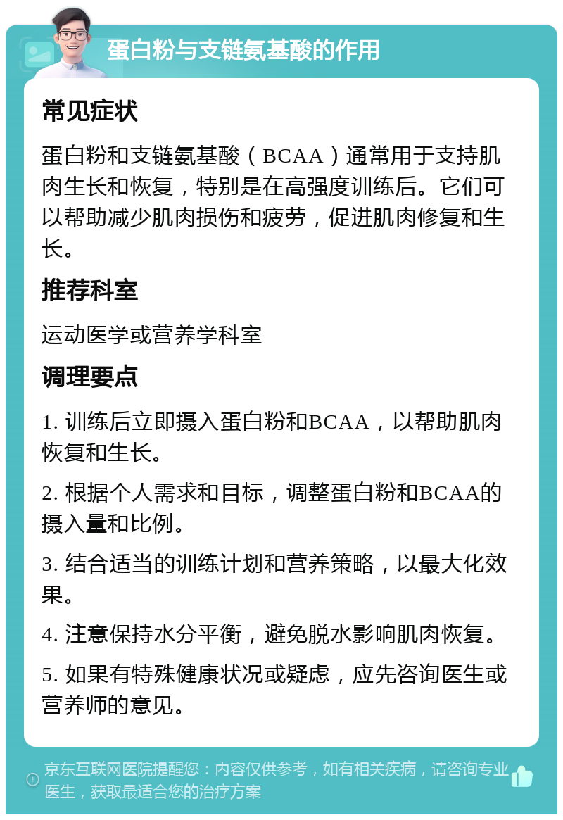 蛋白粉与支链氨基酸的作用 常见症状 蛋白粉和支链氨基酸（BCAA）通常用于支持肌肉生长和恢复，特别是在高强度训练后。它们可以帮助减少肌肉损伤和疲劳，促进肌肉修复和生长。 推荐科室 运动医学或营养学科室 调理要点 1. 训练后立即摄入蛋白粉和BCAA，以帮助肌肉恢复和生长。 2. 根据个人需求和目标，调整蛋白粉和BCAA的摄入量和比例。 3. 结合适当的训练计划和营养策略，以最大化效果。 4. 注意保持水分平衡，避免脱水影响肌肉恢复。 5. 如果有特殊健康状况或疑虑，应先咨询医生或营养师的意见。