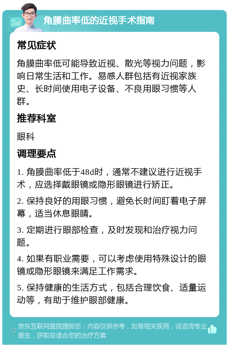 角膜曲率低的近视手术指南 常见症状 角膜曲率低可能导致近视、散光等视力问题，影响日常生活和工作。易感人群包括有近视家族史、长时间使用电子设备、不良用眼习惯等人群。 推荐科室 眼科 调理要点 1. 角膜曲率低于48d时，通常不建议进行近视手术，应选择戴眼镜或隐形眼镜进行矫正。 2. 保持良好的用眼习惯，避免长时间盯着电子屏幕，适当休息眼睛。 3. 定期进行眼部检查，及时发现和治疗视力问题。 4. 如果有职业需要，可以考虑使用特殊设计的眼镜或隐形眼镜来满足工作需求。 5. 保持健康的生活方式，包括合理饮食、适量运动等，有助于维护眼部健康。