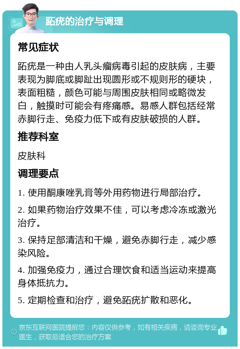 跖疣的治疗与调理 常见症状 跖疣是一种由人乳头瘤病毒引起的皮肤病，主要表现为脚底或脚趾出现圆形或不规则形的硬块，表面粗糙，颜色可能与周围皮肤相同或略微发白，触摸时可能会有疼痛感。易感人群包括经常赤脚行走、免疫力低下或有皮肤破损的人群。 推荐科室 皮肤科 调理要点 1. 使用酮康唑乳膏等外用药物进行局部治疗。 2. 如果药物治疗效果不佳，可以考虑冷冻或激光治疗。 3. 保持足部清洁和干燥，避免赤脚行走，减少感染风险。 4. 加强免疫力，通过合理饮食和适当运动来提高身体抵抗力。 5. 定期检查和治疗，避免跖疣扩散和恶化。