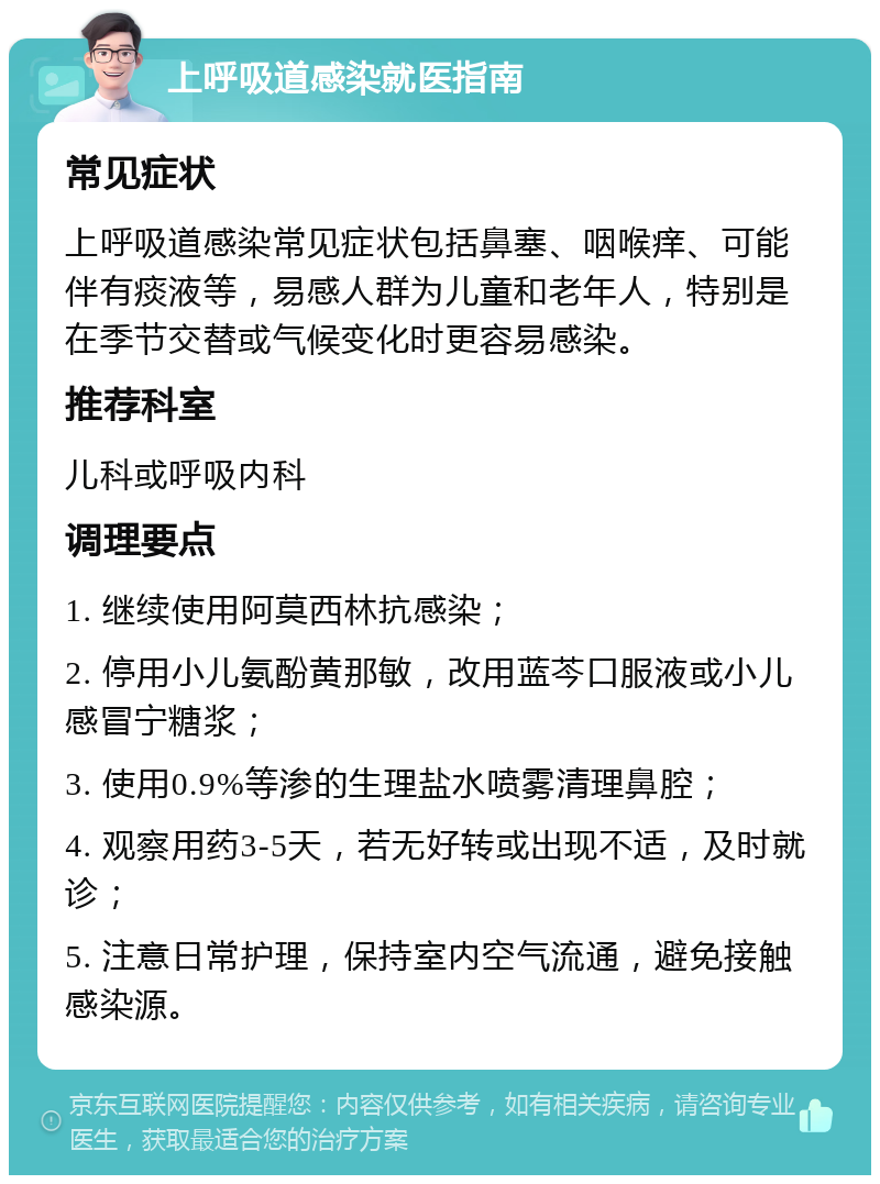 上呼吸道感染就医指南 常见症状 上呼吸道感染常见症状包括鼻塞、咽喉痒、可能伴有痰液等，易感人群为儿童和老年人，特别是在季节交替或气候变化时更容易感染。 推荐科室 儿科或呼吸内科 调理要点 1. 继续使用阿莫西林抗感染； 2. 停用小儿氨酚黄那敏，改用蓝芩口服液或小儿感冒宁糖浆； 3. 使用0.9%等渗的生理盐水喷雾清理鼻腔； 4. 观察用药3-5天，若无好转或出现不适，及时就诊； 5. 注意日常护理，保持室内空气流通，避免接触感染源。