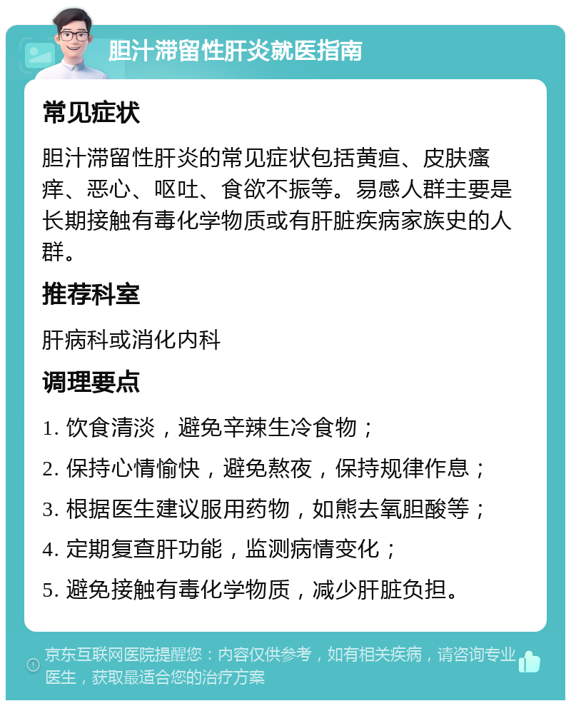 胆汁滞留性肝炎就医指南 常见症状 胆汁滞留性肝炎的常见症状包括黄疸、皮肤瘙痒、恶心、呕吐、食欲不振等。易感人群主要是长期接触有毒化学物质或有肝脏疾病家族史的人群。 推荐科室 肝病科或消化内科 调理要点 1. 饮食清淡，避免辛辣生冷食物； 2. 保持心情愉快，避免熬夜，保持规律作息； 3. 根据医生建议服用药物，如熊去氧胆酸等； 4. 定期复查肝功能，监测病情变化； 5. 避免接触有毒化学物质，减少肝脏负担。