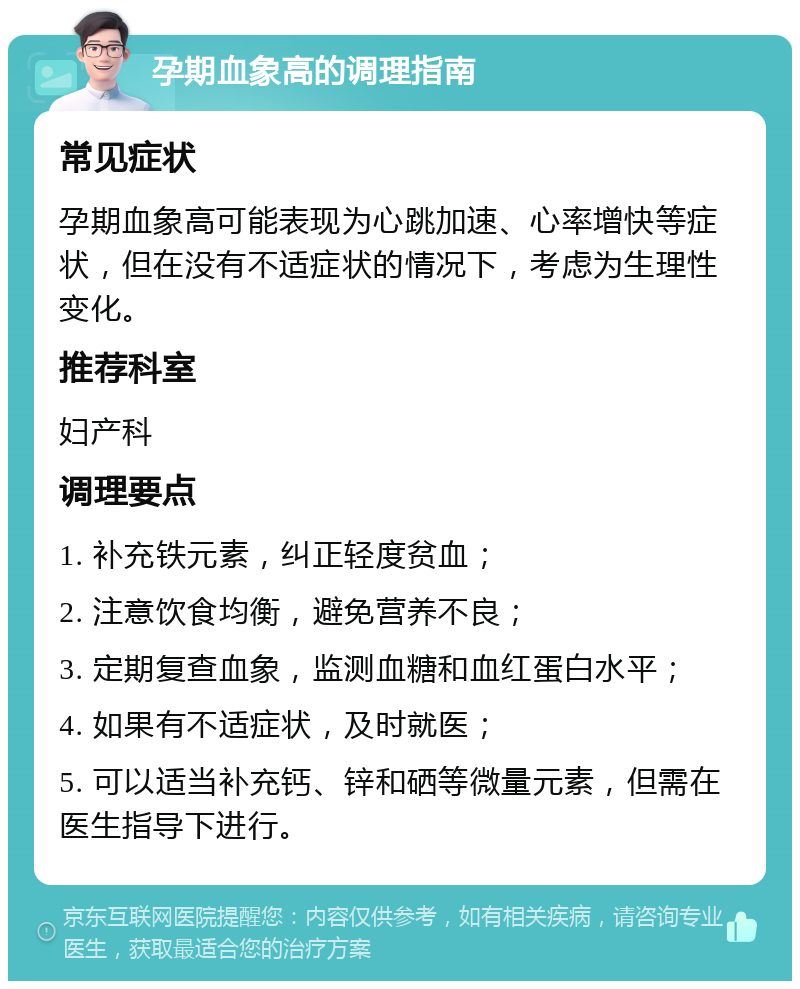 孕期血象高的调理指南 常见症状 孕期血象高可能表现为心跳加速、心率增快等症状，但在没有不适症状的情况下，考虑为生理性变化。 推荐科室 妇产科 调理要点 1. 补充铁元素，纠正轻度贫血； 2. 注意饮食均衡，避免营养不良； 3. 定期复查血象，监测血糖和血红蛋白水平； 4. 如果有不适症状，及时就医； 5. 可以适当补充钙、锌和硒等微量元素，但需在医生指导下进行。