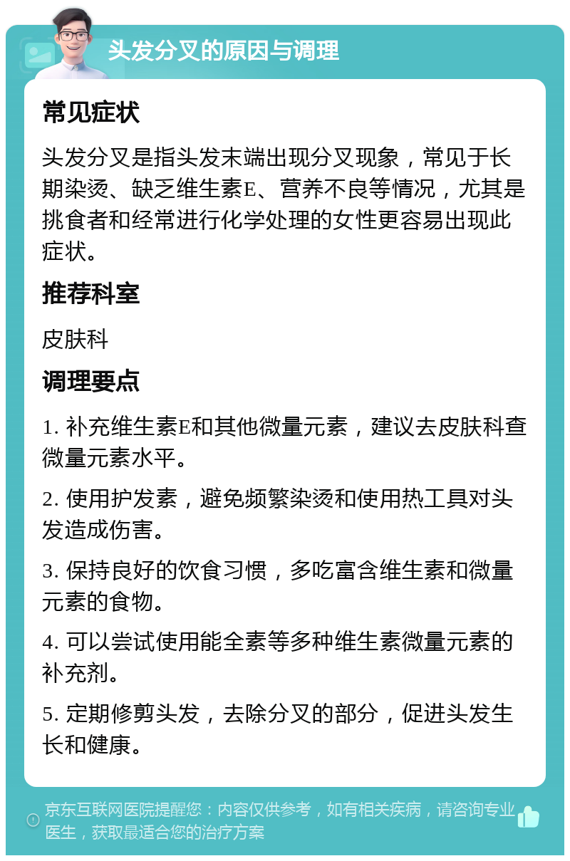 头发分叉的原因与调理 常见症状 头发分叉是指头发末端出现分叉现象，常见于长期染烫、缺乏维生素E、营养不良等情况，尤其是挑食者和经常进行化学处理的女性更容易出现此症状。 推荐科室 皮肤科 调理要点 1. 补充维生素E和其他微量元素，建议去皮肤科查微量元素水平。 2. 使用护发素，避免频繁染烫和使用热工具对头发造成伤害。 3. 保持良好的饮食习惯，多吃富含维生素和微量元素的食物。 4. 可以尝试使用能全素等多种维生素微量元素的补充剂。 5. 定期修剪头发，去除分叉的部分，促进头发生长和健康。