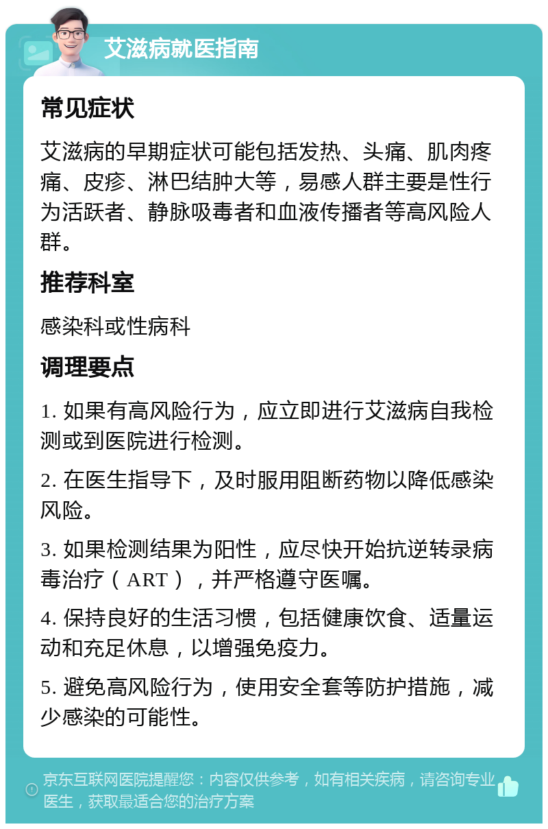 艾滋病就医指南 常见症状 艾滋病的早期症状可能包括发热、头痛、肌肉疼痛、皮疹、淋巴结肿大等，易感人群主要是性行为活跃者、静脉吸毒者和血液传播者等高风险人群。 推荐科室 感染科或性病科 调理要点 1. 如果有高风险行为，应立即进行艾滋病自我检测或到医院进行检测。 2. 在医生指导下，及时服用阻断药物以降低感染风险。 3. 如果检测结果为阳性，应尽快开始抗逆转录病毒治疗（ART），并严格遵守医嘱。 4. 保持良好的生活习惯，包括健康饮食、适量运动和充足休息，以增强免疫力。 5. 避免高风险行为，使用安全套等防护措施，减少感染的可能性。