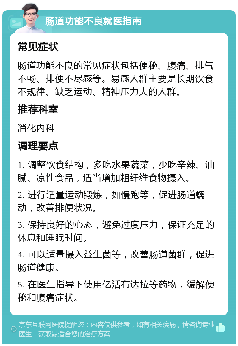 肠道功能不良就医指南 常见症状 肠道功能不良的常见症状包括便秘、腹痛、排气不畅、排便不尽感等。易感人群主要是长期饮食不规律、缺乏运动、精神压力大的人群。 推荐科室 消化内科 调理要点 1. 调整饮食结构，多吃水果蔬菜，少吃辛辣、油腻、凉性食品，适当增加粗纤维食物摄入。 2. 进行适量运动锻炼，如慢跑等，促进肠道蠕动，改善排便状况。 3. 保持良好的心态，避免过度压力，保证充足的休息和睡眠时间。 4. 可以适量摄入益生菌等，改善肠道菌群，促进肠道健康。 5. 在医生指导下使用亿活布达拉等药物，缓解便秘和腹痛症状。