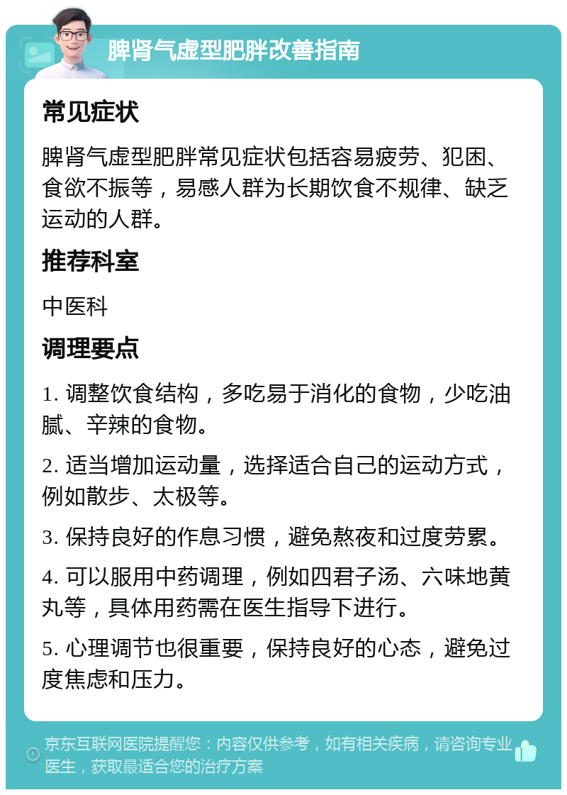 脾肾气虚型肥胖改善指南 常见症状 脾肾气虚型肥胖常见症状包括容易疲劳、犯困、食欲不振等，易感人群为长期饮食不规律、缺乏运动的人群。 推荐科室 中医科 调理要点 1. 调整饮食结构，多吃易于消化的食物，少吃油腻、辛辣的食物。 2. 适当增加运动量，选择适合自己的运动方式，例如散步、太极等。 3. 保持良好的作息习惯，避免熬夜和过度劳累。 4. 可以服用中药调理，例如四君子汤、六味地黄丸等，具体用药需在医生指导下进行。 5. 心理调节也很重要，保持良好的心态，避免过度焦虑和压力。