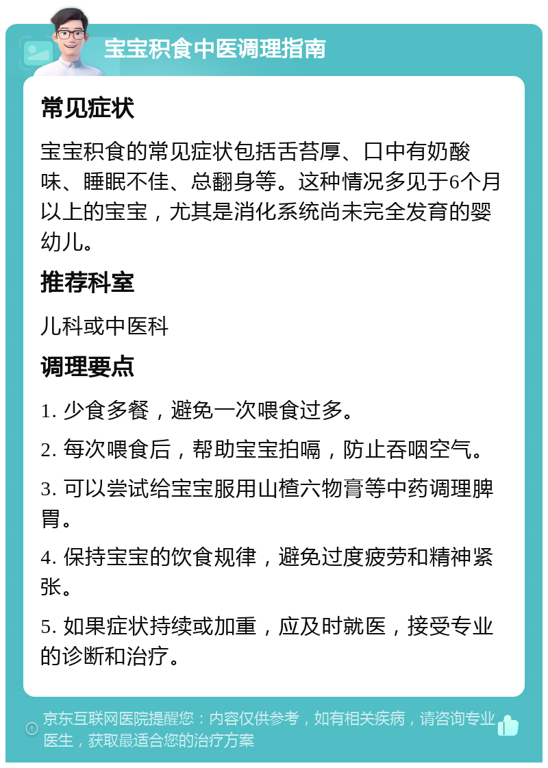 宝宝积食中医调理指南 常见症状 宝宝积食的常见症状包括舌苔厚、口中有奶酸味、睡眠不佳、总翻身等。这种情况多见于6个月以上的宝宝，尤其是消化系统尚未完全发育的婴幼儿。 推荐科室 儿科或中医科 调理要点 1. 少食多餐，避免一次喂食过多。 2. 每次喂食后，帮助宝宝拍嗝，防止吞咽空气。 3. 可以尝试给宝宝服用山楂六物膏等中药调理脾胃。 4. 保持宝宝的饮食规律，避免过度疲劳和精神紧张。 5. 如果症状持续或加重，应及时就医，接受专业的诊断和治疗。