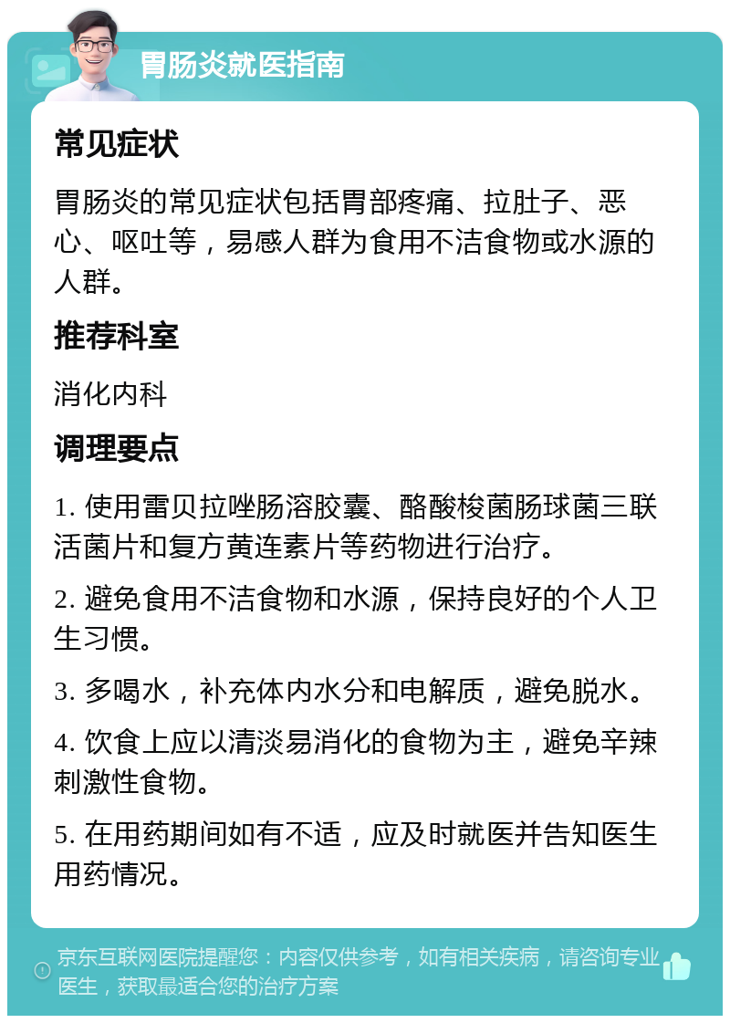 胃肠炎就医指南 常见症状 胃肠炎的常见症状包括胃部疼痛、拉肚子、恶心、呕吐等，易感人群为食用不洁食物或水源的人群。 推荐科室 消化内科 调理要点 1. 使用雷贝拉唑肠溶胶囊、酪酸梭菌肠球菌三联活菌片和复方黄连素片等药物进行治疗。 2. 避免食用不洁食物和水源，保持良好的个人卫生习惯。 3. 多喝水，补充体内水分和电解质，避免脱水。 4. 饮食上应以清淡易消化的食物为主，避免辛辣刺激性食物。 5. 在用药期间如有不适，应及时就医并告知医生用药情况。