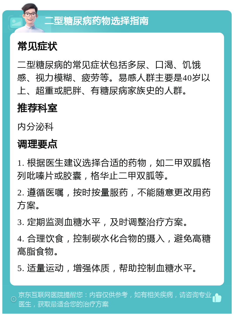 二型糖尿病药物选择指南 常见症状 二型糖尿病的常见症状包括多尿、口渴、饥饿感、视力模糊、疲劳等。易感人群主要是40岁以上、超重或肥胖、有糖尿病家族史的人群。 推荐科室 内分泌科 调理要点 1. 根据医生建议选择合适的药物，如二甲双胍格列吡嗪片或胶囊，格华止二甲双胍等。 2. 遵循医嘱，按时按量服药，不能随意更改用药方案。 3. 定期监测血糖水平，及时调整治疗方案。 4. 合理饮食，控制碳水化合物的摄入，避免高糖高脂食物。 5. 适量运动，增强体质，帮助控制血糖水平。