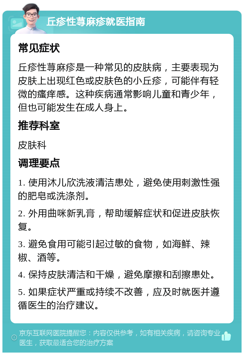 丘疹性荨麻疹就医指南 常见症状 丘疹性荨麻疹是一种常见的皮肤病，主要表现为皮肤上出现红色或皮肤色的小丘疹，可能伴有轻微的瘙痒感。这种疾病通常影响儿童和青少年，但也可能发生在成人身上。 推荐科室 皮肤科 调理要点 1. 使用沐儿欣洗液清洁患处，避免使用刺激性强的肥皂或洗涤剂。 2. 外用曲咪新乳膏，帮助缓解症状和促进皮肤恢复。 3. 避免食用可能引起过敏的食物，如海鲜、辣椒、酒等。 4. 保持皮肤清洁和干燥，避免摩擦和刮擦患处。 5. 如果症状严重或持续不改善，应及时就医并遵循医生的治疗建议。