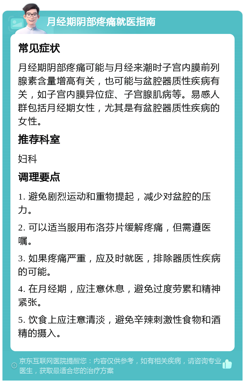 月经期阴部疼痛就医指南 常见症状 月经期阴部疼痛可能与月经来潮时子宫内膜前列腺素含量增高有关，也可能与盆腔器质性疾病有关，如子宫内膜异位症、子宫腺肌病等。易感人群包括月经期女性，尤其是有盆腔器质性疾病的女性。 推荐科室 妇科 调理要点 1. 避免剧烈运动和重物提起，减少对盆腔的压力。 2. 可以适当服用布洛芬片缓解疼痛，但需遵医嘱。 3. 如果疼痛严重，应及时就医，排除器质性疾病的可能。 4. 在月经期，应注意休息，避免过度劳累和精神紧张。 5. 饮食上应注意清淡，避免辛辣刺激性食物和酒精的摄入。