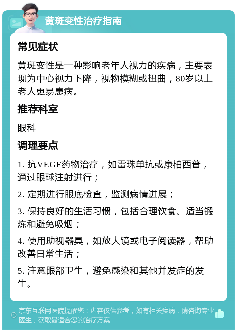 黄斑变性治疗指南 常见症状 黄斑变性是一种影响老年人视力的疾病，主要表现为中心视力下降，视物模糊或扭曲，80岁以上老人更易患病。 推荐科室 眼科 调理要点 1. 抗VEGF药物治疗，如雷珠单抗或康柏西普，通过眼球注射进行； 2. 定期进行眼底检查，监测病情进展； 3. 保持良好的生活习惯，包括合理饮食、适当锻炼和避免吸烟； 4. 使用助视器具，如放大镜或电子阅读器，帮助改善日常生活； 5. 注意眼部卫生，避免感染和其他并发症的发生。