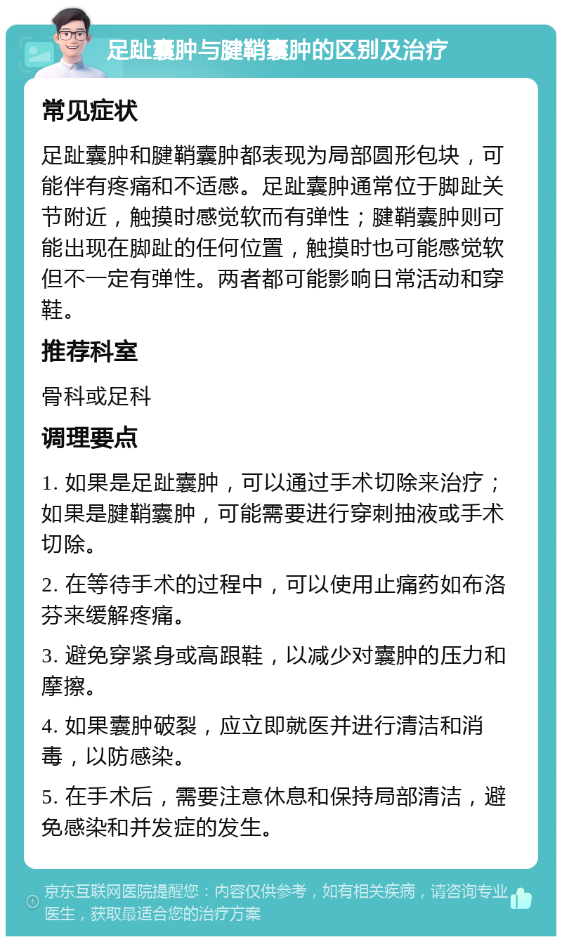 足趾囊肿与腱鞘囊肿的区别及治疗 常见症状 足趾囊肿和腱鞘囊肿都表现为局部圆形包块，可能伴有疼痛和不适感。足趾囊肿通常位于脚趾关节附近，触摸时感觉软而有弹性；腱鞘囊肿则可能出现在脚趾的任何位置，触摸时也可能感觉软但不一定有弹性。两者都可能影响日常活动和穿鞋。 推荐科室 骨科或足科 调理要点 1. 如果是足趾囊肿，可以通过手术切除来治疗；如果是腱鞘囊肿，可能需要进行穿刺抽液或手术切除。 2. 在等待手术的过程中，可以使用止痛药如布洛芬来缓解疼痛。 3. 避免穿紧身或高跟鞋，以减少对囊肿的压力和摩擦。 4. 如果囊肿破裂，应立即就医并进行清洁和消毒，以防感染。 5. 在手术后，需要注意休息和保持局部清洁，避免感染和并发症的发生。