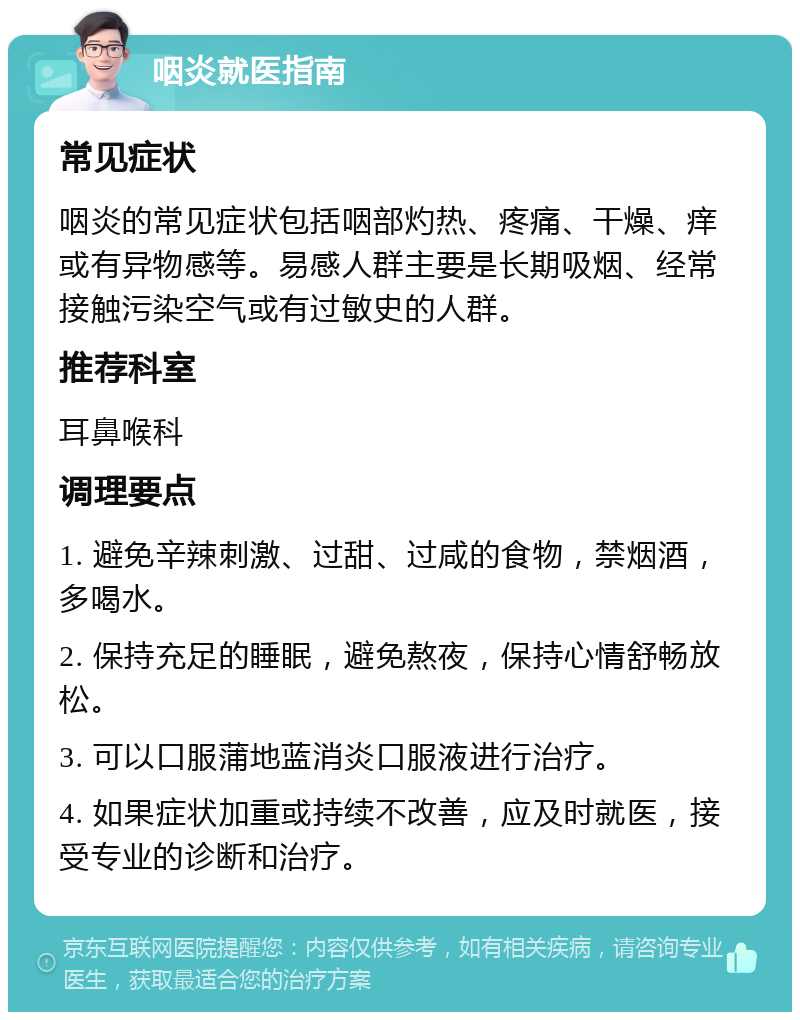 咽炎就医指南 常见症状 咽炎的常见症状包括咽部灼热、疼痛、干燥、痒或有异物感等。易感人群主要是长期吸烟、经常接触污染空气或有过敏史的人群。 推荐科室 耳鼻喉科 调理要点 1. 避免辛辣刺激、过甜、过咸的食物，禁烟酒，多喝水。 2. 保持充足的睡眠，避免熬夜，保持心情舒畅放松。 3. 可以口服蒲地蓝消炎口服液进行治疗。 4. 如果症状加重或持续不改善，应及时就医，接受专业的诊断和治疗。