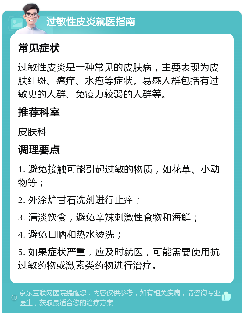 过敏性皮炎就医指南 常见症状 过敏性皮炎是一种常见的皮肤病，主要表现为皮肤红斑、瘙痒、水疱等症状。易感人群包括有过敏史的人群、免疫力较弱的人群等。 推荐科室 皮肤科 调理要点 1. 避免接触可能引起过敏的物质，如花草、小动物等； 2. 外涂炉甘石洗剂进行止痒； 3. 清淡饮食，避免辛辣刺激性食物和海鲜； 4. 避免日晒和热水烫洗； 5. 如果症状严重，应及时就医，可能需要使用抗过敏药物或激素类药物进行治疗。