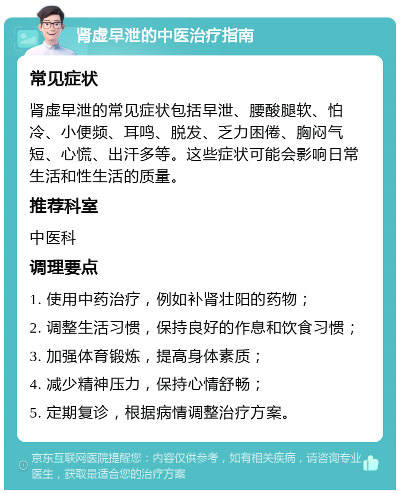 肾虚早泄的中医治疗指南 常见症状 肾虚早泄的常见症状包括早泄、腰酸腿软、怕冷、小便频、耳鸣、脱发、乏力困倦、胸闷气短、心慌、出汗多等。这些症状可能会影响日常生活和性生活的质量。 推荐科室 中医科 调理要点 1. 使用中药治疗，例如补肾壮阳的药物； 2. 调整生活习惯，保持良好的作息和饮食习惯； 3. 加强体育锻炼，提高身体素质； 4. 减少精神压力，保持心情舒畅； 5. 定期复诊，根据病情调整治疗方案。