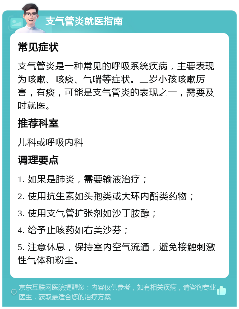 支气管炎就医指南 常见症状 支气管炎是一种常见的呼吸系统疾病，主要表现为咳嗽、咳痰、气喘等症状。三岁小孩咳嗽厉害，有痰，可能是支气管炎的表现之一，需要及时就医。 推荐科室 儿科或呼吸内科 调理要点 1. 如果是肺炎，需要输液治疗； 2. 使用抗生素如头孢类或大环内酯类药物； 3. 使用支气管扩张剂如沙丁胺醇； 4. 给予止咳药如右美沙芬； 5. 注意休息，保持室内空气流通，避免接触刺激性气体和粉尘。