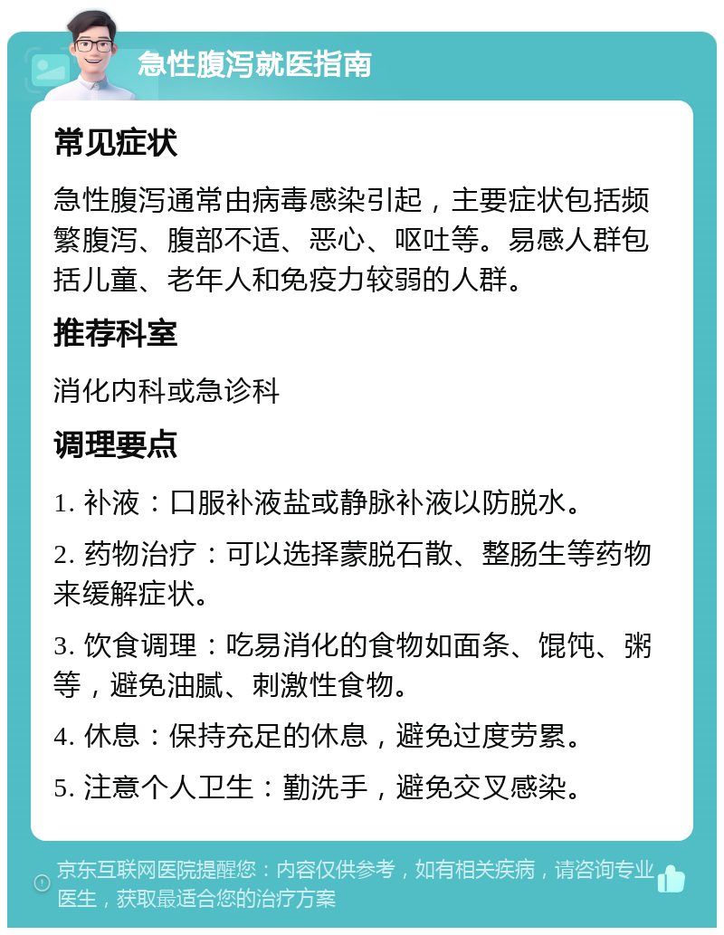 急性腹泻就医指南 常见症状 急性腹泻通常由病毒感染引起，主要症状包括频繁腹泻、腹部不适、恶心、呕吐等。易感人群包括儿童、老年人和免疫力较弱的人群。 推荐科室 消化内科或急诊科 调理要点 1. 补液：口服补液盐或静脉补液以防脱水。 2. 药物治疗：可以选择蒙脱石散、整肠生等药物来缓解症状。 3. 饮食调理：吃易消化的食物如面条、馄饨、粥等，避免油腻、刺激性食物。 4. 休息：保持充足的休息，避免过度劳累。 5. 注意个人卫生：勤洗手，避免交叉感染。