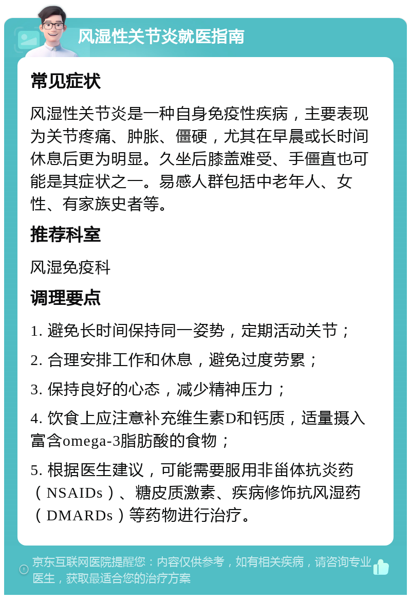 风湿性关节炎就医指南 常见症状 风湿性关节炎是一种自身免疫性疾病，主要表现为关节疼痛、肿胀、僵硬，尤其在早晨或长时间休息后更为明显。久坐后膝盖难受、手僵直也可能是其症状之一。易感人群包括中老年人、女性、有家族史者等。 推荐科室 风湿免疫科 调理要点 1. 避免长时间保持同一姿势，定期活动关节； 2. 合理安排工作和休息，避免过度劳累； 3. 保持良好的心态，减少精神压力； 4. 饮食上应注意补充维生素D和钙质，适量摄入富含omega-3脂肪酸的食物； 5. 根据医生建议，可能需要服用非甾体抗炎药（NSAIDs）、糖皮质激素、疾病修饰抗风湿药（DMARDs）等药物进行治疗。