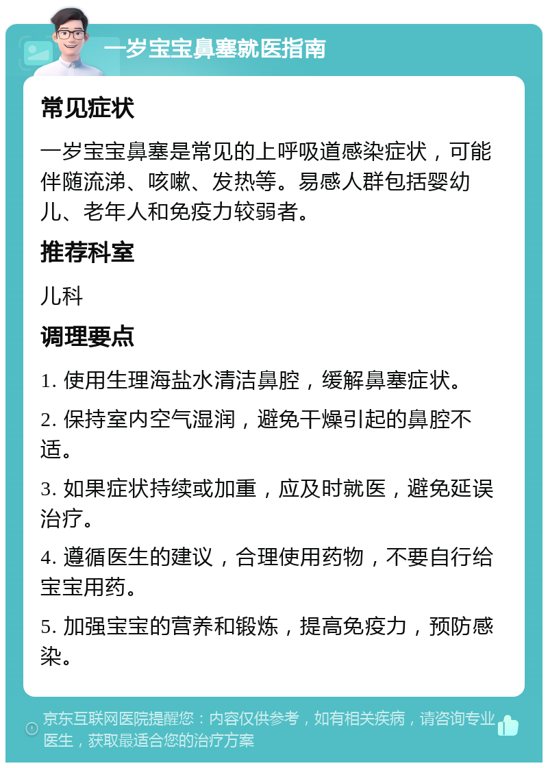 一岁宝宝鼻塞就医指南 常见症状 一岁宝宝鼻塞是常见的上呼吸道感染症状，可能伴随流涕、咳嗽、发热等。易感人群包括婴幼儿、老年人和免疫力较弱者。 推荐科室 儿科 调理要点 1. 使用生理海盐水清洁鼻腔，缓解鼻塞症状。 2. 保持室内空气湿润，避免干燥引起的鼻腔不适。 3. 如果症状持续或加重，应及时就医，避免延误治疗。 4. 遵循医生的建议，合理使用药物，不要自行给宝宝用药。 5. 加强宝宝的营养和锻炼，提高免疫力，预防感染。