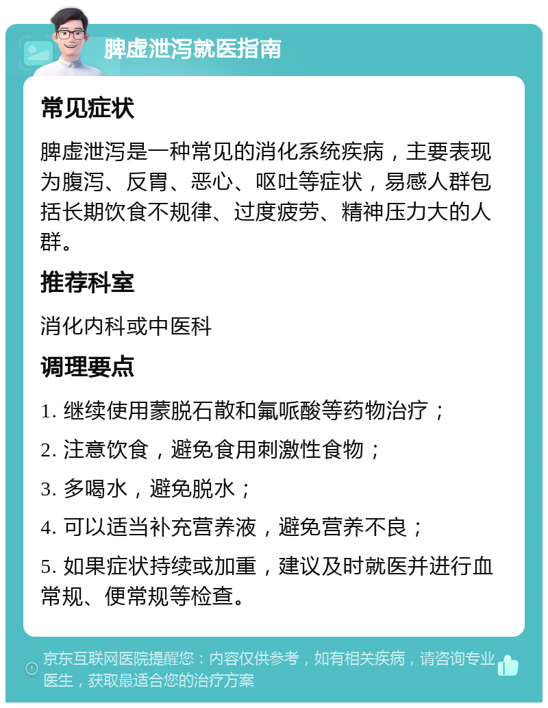 脾虚泄泻就医指南 常见症状 脾虚泄泻是一种常见的消化系统疾病，主要表现为腹泻、反胃、恶心、呕吐等症状，易感人群包括长期饮食不规律、过度疲劳、精神压力大的人群。 推荐科室 消化内科或中医科 调理要点 1. 继续使用蒙脱石散和氟哌酸等药物治疗； 2. 注意饮食，避免食用刺激性食物； 3. 多喝水，避免脱水； 4. 可以适当补充营养液，避免营养不良； 5. 如果症状持续或加重，建议及时就医并进行血常规、便常规等检查。