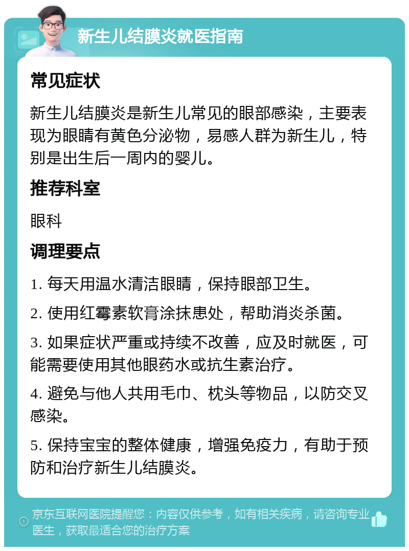 新生儿结膜炎就医指南 常见症状 新生儿结膜炎是新生儿常见的眼部感染，主要表现为眼睛有黄色分泌物，易感人群为新生儿，特别是出生后一周内的婴儿。 推荐科室 眼科 调理要点 1. 每天用温水清洁眼睛，保持眼部卫生。 2. 使用红霉素软膏涂抹患处，帮助消炎杀菌。 3. 如果症状严重或持续不改善，应及时就医，可能需要使用其他眼药水或抗生素治疗。 4. 避免与他人共用毛巾、枕头等物品，以防交叉感染。 5. 保持宝宝的整体健康，增强免疫力，有助于预防和治疗新生儿结膜炎。