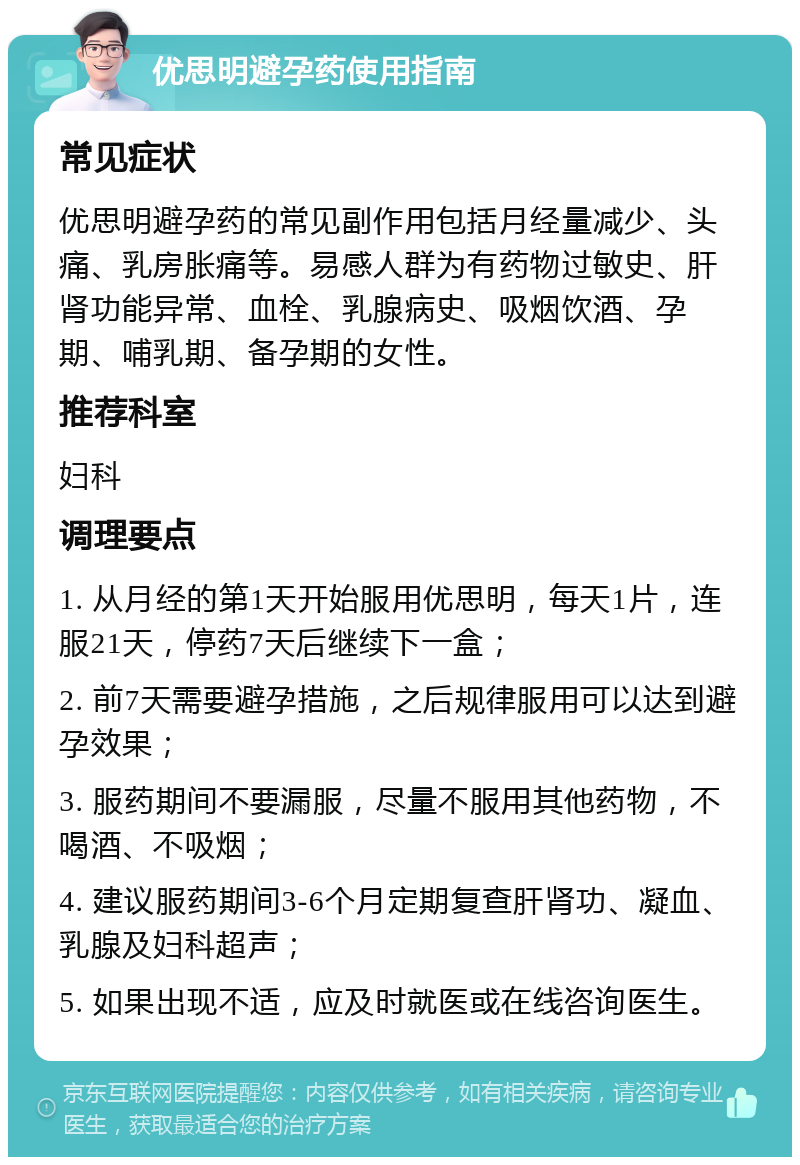 优思明避孕药使用指南 常见症状 优思明避孕药的常见副作用包括月经量减少、头痛、乳房胀痛等。易感人群为有药物过敏史、肝肾功能异常、血栓、乳腺病史、吸烟饮酒、孕期、哺乳期、备孕期的女性。 推荐科室 妇科 调理要点 1. 从月经的第1天开始服用优思明，每天1片，连服21天，停药7天后继续下一盒； 2. 前7天需要避孕措施，之后规律服用可以达到避孕效果； 3. 服药期间不要漏服，尽量不服用其他药物，不喝酒、不吸烟； 4. 建议服药期间3-6个月定期复查肝肾功、凝血、乳腺及妇科超声； 5. 如果出现不适，应及时就医或在线咨询医生。