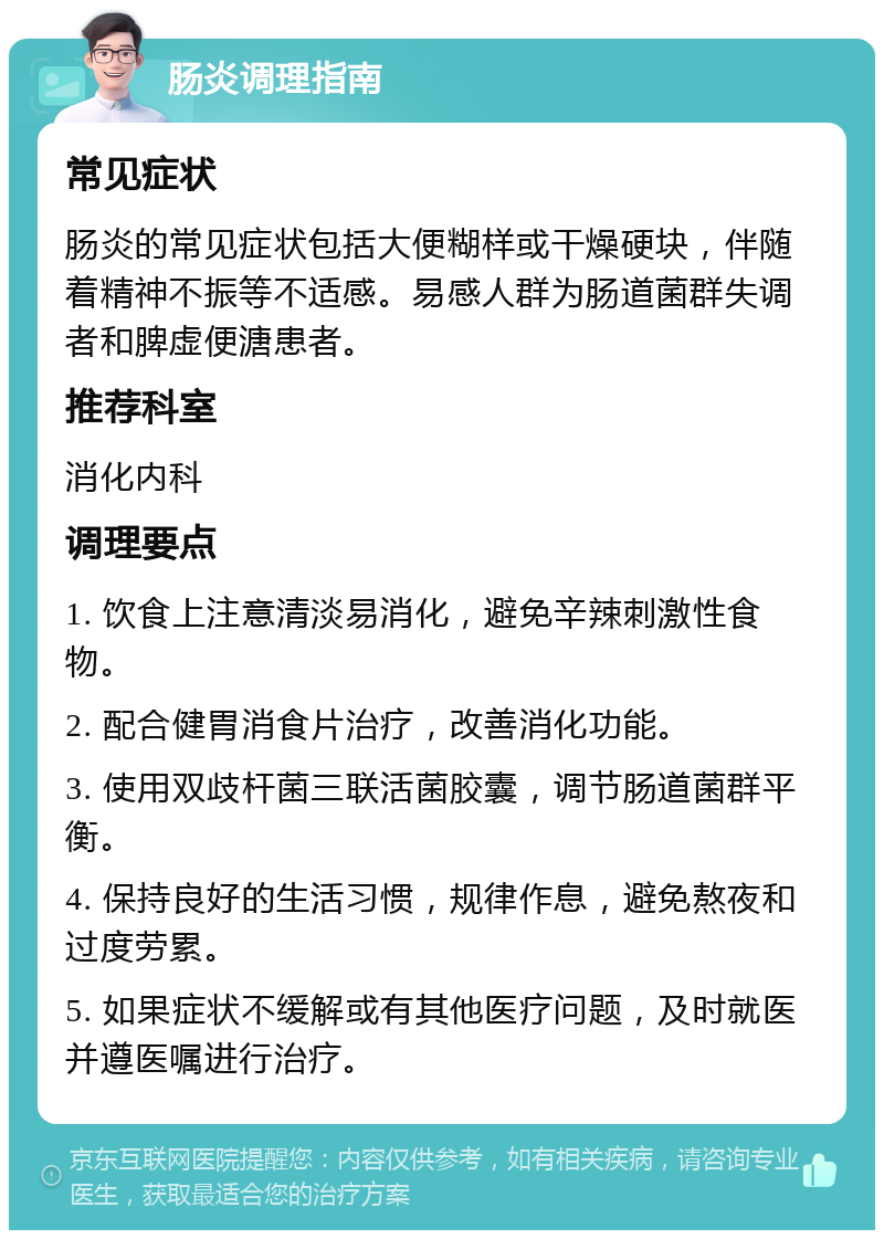 肠炎调理指南 常见症状 肠炎的常见症状包括大便糊样或干燥硬块，伴随着精神不振等不适感。易感人群为肠道菌群失调者和脾虚便溏患者。 推荐科室 消化内科 调理要点 1. 饮食上注意清淡易消化，避免辛辣刺激性食物。 2. 配合健胃消食片治疗，改善消化功能。 3. 使用双歧杆菌三联活菌胶囊，调节肠道菌群平衡。 4. 保持良好的生活习惯，规律作息，避免熬夜和过度劳累。 5. 如果症状不缓解或有其他医疗问题，及时就医并遵医嘱进行治疗。