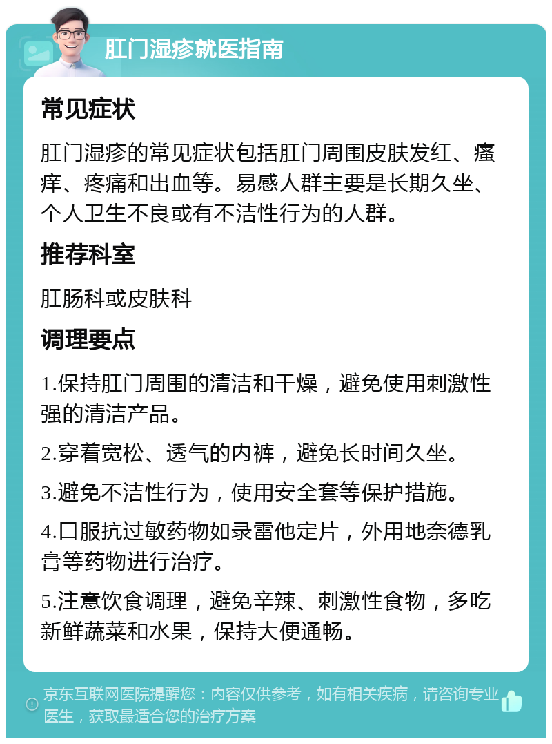 肛门湿疹就医指南 常见症状 肛门湿疹的常见症状包括肛门周围皮肤发红、瘙痒、疼痛和出血等。易感人群主要是长期久坐、个人卫生不良或有不洁性行为的人群。 推荐科室 肛肠科或皮肤科 调理要点 1.保持肛门周围的清洁和干燥，避免使用刺激性强的清洁产品。 2.穿着宽松、透气的内裤，避免长时间久坐。 3.避免不洁性行为，使用安全套等保护措施。 4.口服抗过敏药物如录雷他定片，外用地奈德乳膏等药物进行治疗。 5.注意饮食调理，避免辛辣、刺激性食物，多吃新鲜蔬菜和水果，保持大便通畅。