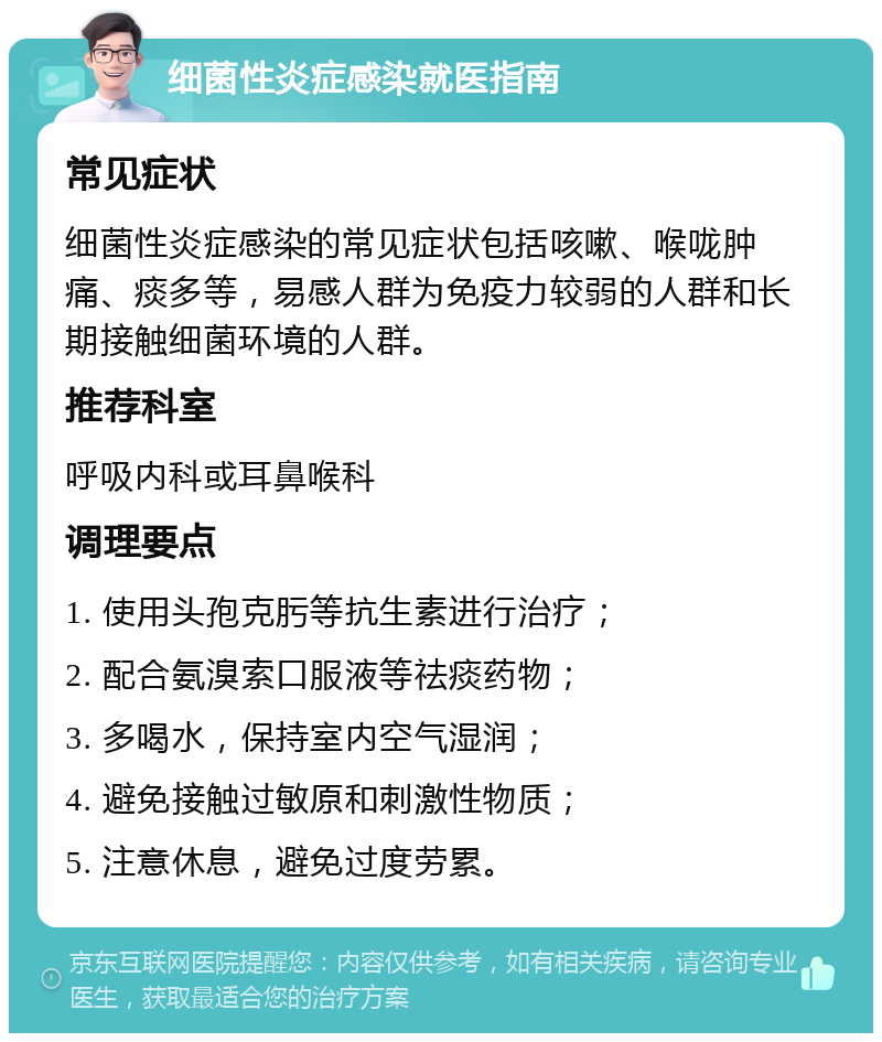 细菌性炎症感染就医指南 常见症状 细菌性炎症感染的常见症状包括咳嗽、喉咙肿痛、痰多等，易感人群为免疫力较弱的人群和长期接触细菌环境的人群。 推荐科室 呼吸内科或耳鼻喉科 调理要点 1. 使用头孢克肟等抗生素进行治疗； 2. 配合氨溴索口服液等祛痰药物； 3. 多喝水，保持室内空气湿润； 4. 避免接触过敏原和刺激性物质； 5. 注意休息，避免过度劳累。