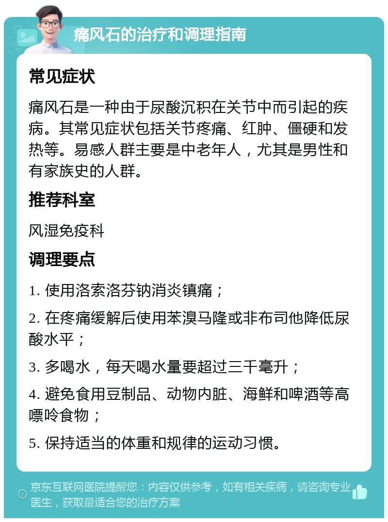 痛风石的治疗和调理指南 常见症状 痛风石是一种由于尿酸沉积在关节中而引起的疾病。其常见症状包括关节疼痛、红肿、僵硬和发热等。易感人群主要是中老年人，尤其是男性和有家族史的人群。 推荐科室 风湿免疫科 调理要点 1. 使用洛索洛芬钠消炎镇痛； 2. 在疼痛缓解后使用苯溴马隆或非布司他降低尿酸水平； 3. 多喝水，每天喝水量要超过三千毫升； 4. 避免食用豆制品、动物内脏、海鲜和啤酒等高嘌呤食物； 5. 保持适当的体重和规律的运动习惯。