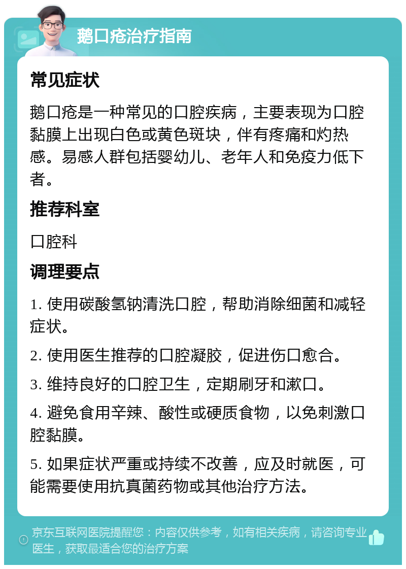 鹅口疮治疗指南 常见症状 鹅口疮是一种常见的口腔疾病，主要表现为口腔黏膜上出现白色或黄色斑块，伴有疼痛和灼热感。易感人群包括婴幼儿、老年人和免疫力低下者。 推荐科室 口腔科 调理要点 1. 使用碳酸氢钠清洗口腔，帮助消除细菌和减轻症状。 2. 使用医生推荐的口腔凝胶，促进伤口愈合。 3. 维持良好的口腔卫生，定期刷牙和漱口。 4. 避免食用辛辣、酸性或硬质食物，以免刺激口腔黏膜。 5. 如果症状严重或持续不改善，应及时就医，可能需要使用抗真菌药物或其他治疗方法。