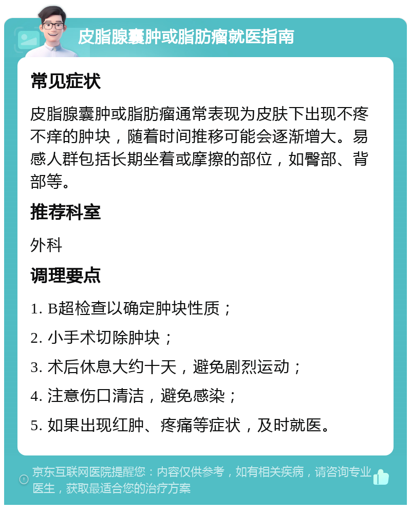 皮脂腺囊肿或脂肪瘤就医指南 常见症状 皮脂腺囊肿或脂肪瘤通常表现为皮肤下出现不疼不痒的肿块，随着时间推移可能会逐渐增大。易感人群包括长期坐着或摩擦的部位，如臀部、背部等。 推荐科室 外科 调理要点 1. B超检查以确定肿块性质； 2. 小手术切除肿块； 3. 术后休息大约十天，避免剧烈运动； 4. 注意伤口清洁，避免感染； 5. 如果出现红肿、疼痛等症状，及时就医。