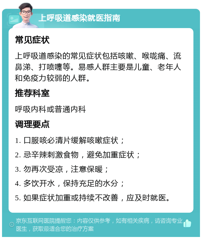 上呼吸道感染就医指南 常见症状 上呼吸道感染的常见症状包括咳嗽、喉咙痛、流鼻涕、打喷嚏等。易感人群主要是儿童、老年人和免疫力较弱的人群。 推荐科室 呼吸内科或普通内科 调理要点 1. 口服咳必清片缓解咳嗽症状； 2. 忌辛辣刺激食物，避免加重症状； 3. 勿再次受凉，注意保暖； 4. 多饮开水，保持充足的水分； 5. 如果症状加重或持续不改善，应及时就医。