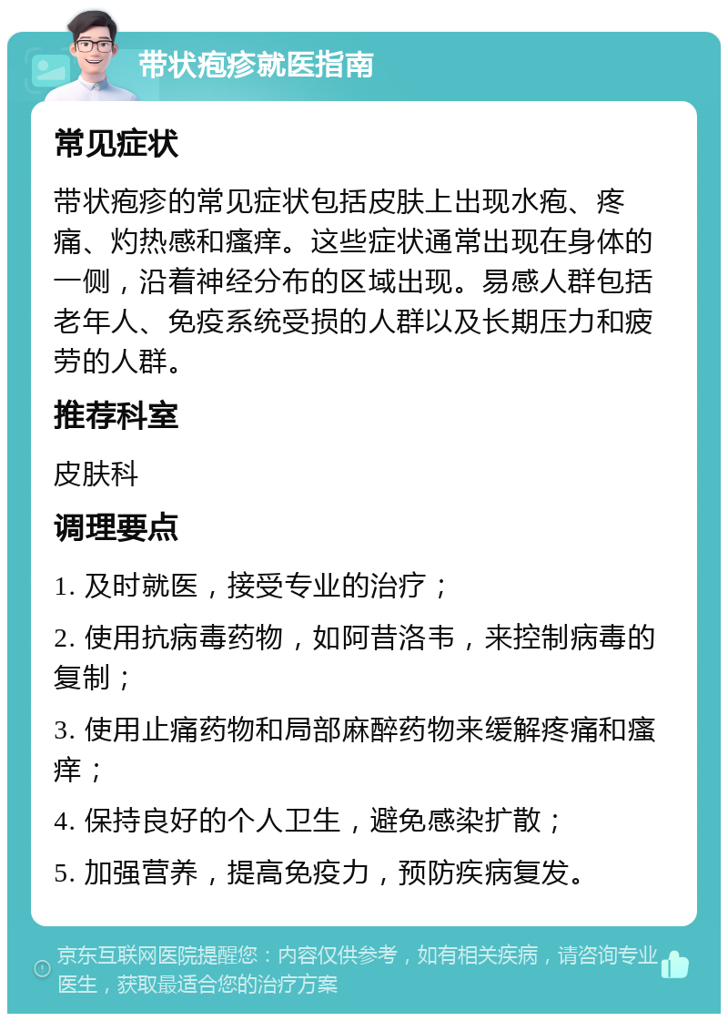 带状疱疹就医指南 常见症状 带状疱疹的常见症状包括皮肤上出现水疱、疼痛、灼热感和瘙痒。这些症状通常出现在身体的一侧，沿着神经分布的区域出现。易感人群包括老年人、免疫系统受损的人群以及长期压力和疲劳的人群。 推荐科室 皮肤科 调理要点 1. 及时就医，接受专业的治疗； 2. 使用抗病毒药物，如阿昔洛韦，来控制病毒的复制； 3. 使用止痛药物和局部麻醉药物来缓解疼痛和瘙痒； 4. 保持良好的个人卫生，避免感染扩散； 5. 加强营养，提高免疫力，预防疾病复发。