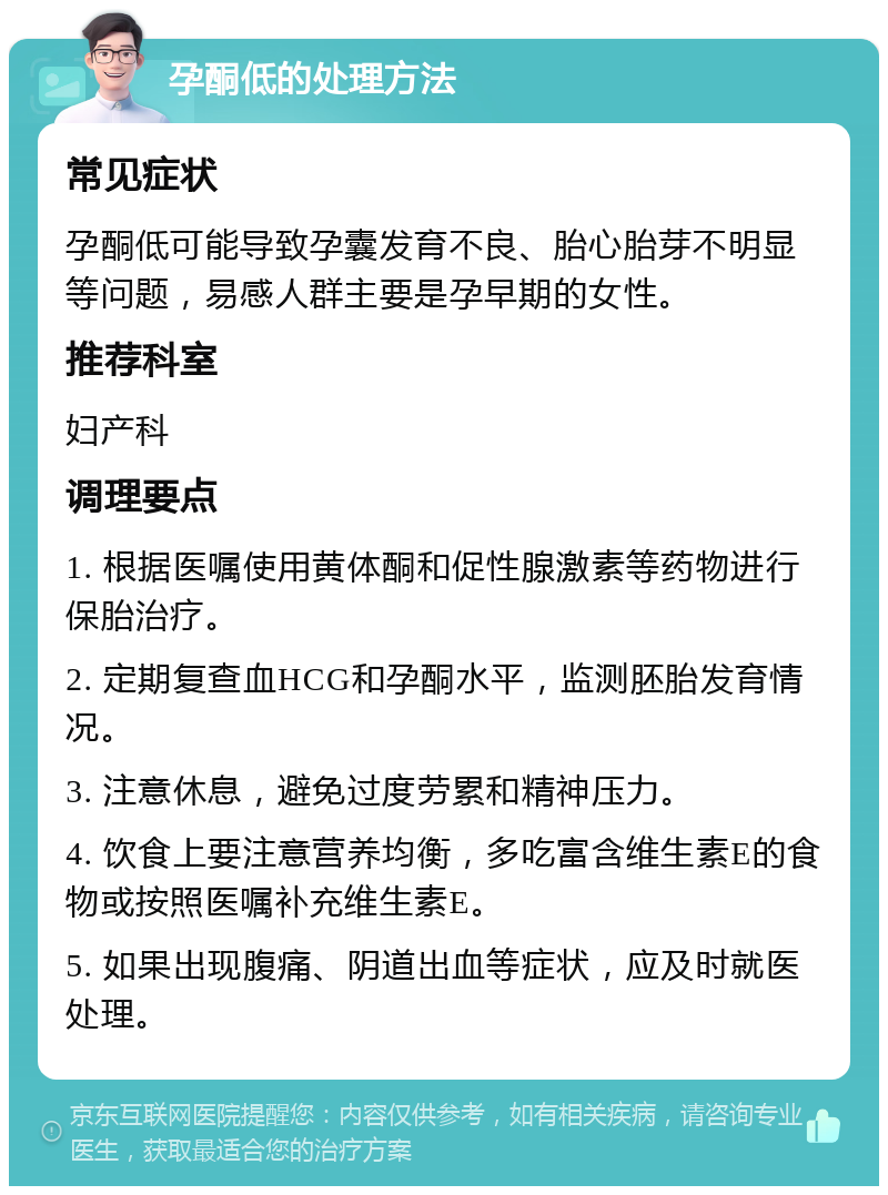 孕酮低的处理方法 常见症状 孕酮低可能导致孕囊发育不良、胎心胎芽不明显等问题，易感人群主要是孕早期的女性。 推荐科室 妇产科 调理要点 1. 根据医嘱使用黄体酮和促性腺激素等药物进行保胎治疗。 2. 定期复查血HCG和孕酮水平，监测胚胎发育情况。 3. 注意休息，避免过度劳累和精神压力。 4. 饮食上要注意营养均衡，多吃富含维生素E的食物或按照医嘱补充维生素E。 5. 如果出现腹痛、阴道出血等症状，应及时就医处理。