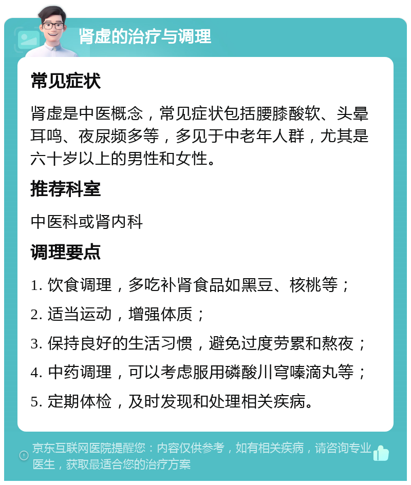 肾虚的治疗与调理 常见症状 肾虚是中医概念，常见症状包括腰膝酸软、头晕耳鸣、夜尿频多等，多见于中老年人群，尤其是六十岁以上的男性和女性。 推荐科室 中医科或肾内科 调理要点 1. 饮食调理，多吃补肾食品如黑豆、核桃等； 2. 适当运动，增强体质； 3. 保持良好的生活习惯，避免过度劳累和熬夜； 4. 中药调理，可以考虑服用磷酸川穹嗪滴丸等； 5. 定期体检，及时发现和处理相关疾病。