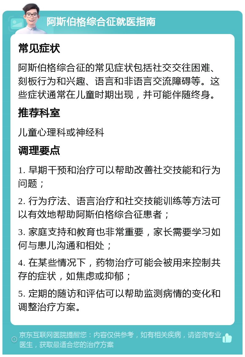 阿斯伯格综合征就医指南 常见症状 阿斯伯格综合征的常见症状包括社交交往困难、刻板行为和兴趣、语言和非语言交流障碍等。这些症状通常在儿童时期出现，并可能伴随终身。 推荐科室 儿童心理科或神经科 调理要点 1. 早期干预和治疗可以帮助改善社交技能和行为问题； 2. 行为疗法、语言治疗和社交技能训练等方法可以有效地帮助阿斯伯格综合征患者； 3. 家庭支持和教育也非常重要，家长需要学习如何与患儿沟通和相处； 4. 在某些情况下，药物治疗可能会被用来控制共存的症状，如焦虑或抑郁； 5. 定期的随访和评估可以帮助监测病情的变化和调整治疗方案。