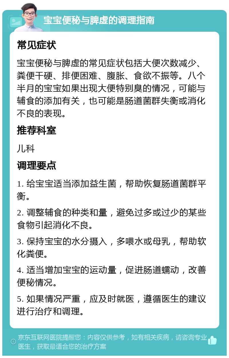 宝宝便秘与脾虚的调理指南 常见症状 宝宝便秘与脾虚的常见症状包括大便次数减少、粪便干硬、排便困难、腹胀、食欲不振等。八个半月的宝宝如果出现大便特别臭的情况，可能与辅食的添加有关，也可能是肠道菌群失衡或消化不良的表现。 推荐科室 儿科 调理要点 1. 给宝宝适当添加益生菌，帮助恢复肠道菌群平衡。 2. 调整辅食的种类和量，避免过多或过少的某些食物引起消化不良。 3. 保持宝宝的水分摄入，多喂水或母乳，帮助软化粪便。 4. 适当增加宝宝的运动量，促进肠道蠕动，改善便秘情况。 5. 如果情况严重，应及时就医，遵循医生的建议进行治疗和调理。