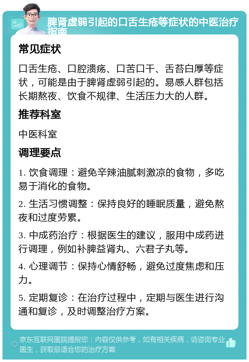 脾肾虚弱引起的口舌生疮等症状的中医治疗指南 常见症状 口舌生疮、口腔溃疡、口苦口干、舌苔白厚等症状，可能是由于脾肾虚弱引起的。易感人群包括长期熬夜、饮食不规律、生活压力大的人群。 推荐科室 中医科室 调理要点 1. 饮食调理：避免辛辣油腻刺激凉的食物，多吃易于消化的食物。 2. 生活习惯调整：保持良好的睡眠质量，避免熬夜和过度劳累。 3. 中成药治疗：根据医生的建议，服用中成药进行调理，例如补脾益肾丸、六君子丸等。 4. 心理调节：保持心情舒畅，避免过度焦虑和压力。 5. 定期复诊：在治疗过程中，定期与医生进行沟通和复诊，及时调整治疗方案。