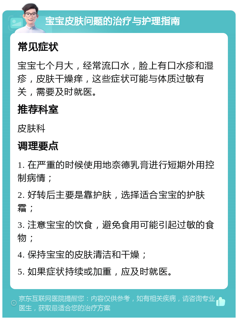 宝宝皮肤问题的治疗与护理指南 常见症状 宝宝七个月大，经常流口水，脸上有口水疹和湿疹，皮肤干燥痒，这些症状可能与体质过敏有关，需要及时就医。 推荐科室 皮肤科 调理要点 1. 在严重的时候使用地奈德乳膏进行短期外用控制病情； 2. 好转后主要是靠护肤，选择适合宝宝的护肤霜； 3. 注意宝宝的饮食，避免食用可能引起过敏的食物； 4. 保持宝宝的皮肤清洁和干燥； 5. 如果症状持续或加重，应及时就医。