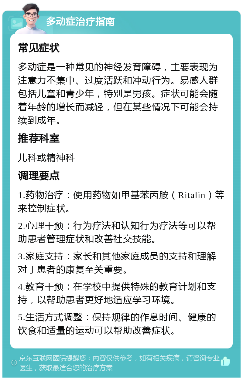 多动症治疗指南 常见症状 多动症是一种常见的神经发育障碍，主要表现为注意力不集中、过度活跃和冲动行为。易感人群包括儿童和青少年，特别是男孩。症状可能会随着年龄的增长而减轻，但在某些情况下可能会持续到成年。 推荐科室 儿科或精神科 调理要点 1.药物治疗：使用药物如甲基苯丙胺（Ritalin）等来控制症状。 2.心理干预：行为疗法和认知行为疗法等可以帮助患者管理症状和改善社交技能。 3.家庭支持：家长和其他家庭成员的支持和理解对于患者的康复至关重要。 4.教育干预：在学校中提供特殊的教育计划和支持，以帮助患者更好地适应学习环境。 5.生活方式调整：保持规律的作息时间、健康的饮食和适量的运动可以帮助改善症状。