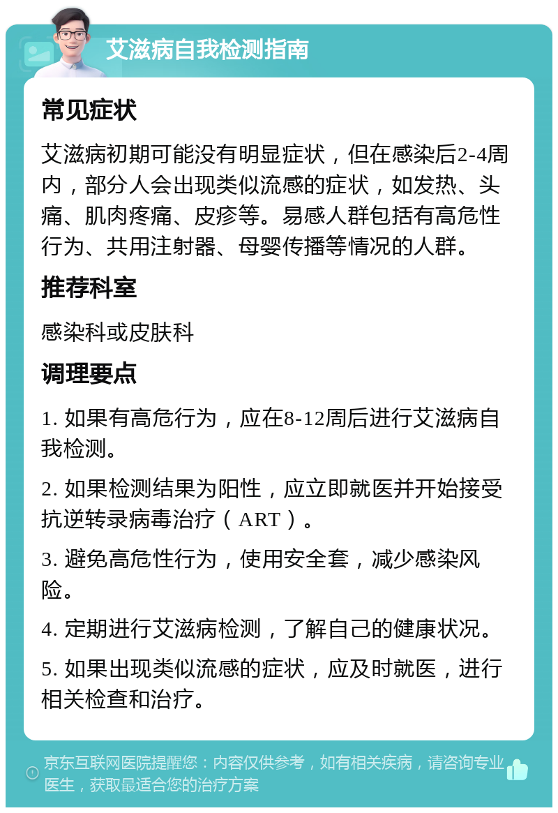 艾滋病自我检测指南 常见症状 艾滋病初期可能没有明显症状，但在感染后2-4周内，部分人会出现类似流感的症状，如发热、头痛、肌肉疼痛、皮疹等。易感人群包括有高危性行为、共用注射器、母婴传播等情况的人群。 推荐科室 感染科或皮肤科 调理要点 1. 如果有高危行为，应在8-12周后进行艾滋病自我检测。 2. 如果检测结果为阳性，应立即就医并开始接受抗逆转录病毒治疗（ART）。 3. 避免高危性行为，使用安全套，减少感染风险。 4. 定期进行艾滋病检测，了解自己的健康状况。 5. 如果出现类似流感的症状，应及时就医，进行相关检查和治疗。