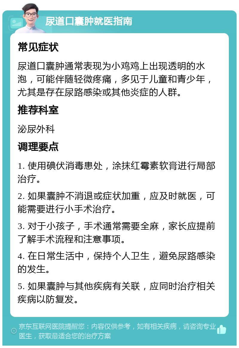 尿道口囊肿就医指南 常见症状 尿道口囊肿通常表现为小鸡鸡上出现透明的水泡，可能伴随轻微疼痛，多见于儿童和青少年，尤其是存在尿路感染或其他炎症的人群。 推荐科室 泌尿外科 调理要点 1. 使用碘伏消毒患处，涂抹红霉素软膏进行局部治疗。 2. 如果囊肿不消退或症状加重，应及时就医，可能需要进行小手术治疗。 3. 对于小孩子，手术通常需要全麻，家长应提前了解手术流程和注意事项。 4. 在日常生活中，保持个人卫生，避免尿路感染的发生。 5. 如果囊肿与其他疾病有关联，应同时治疗相关疾病以防复发。