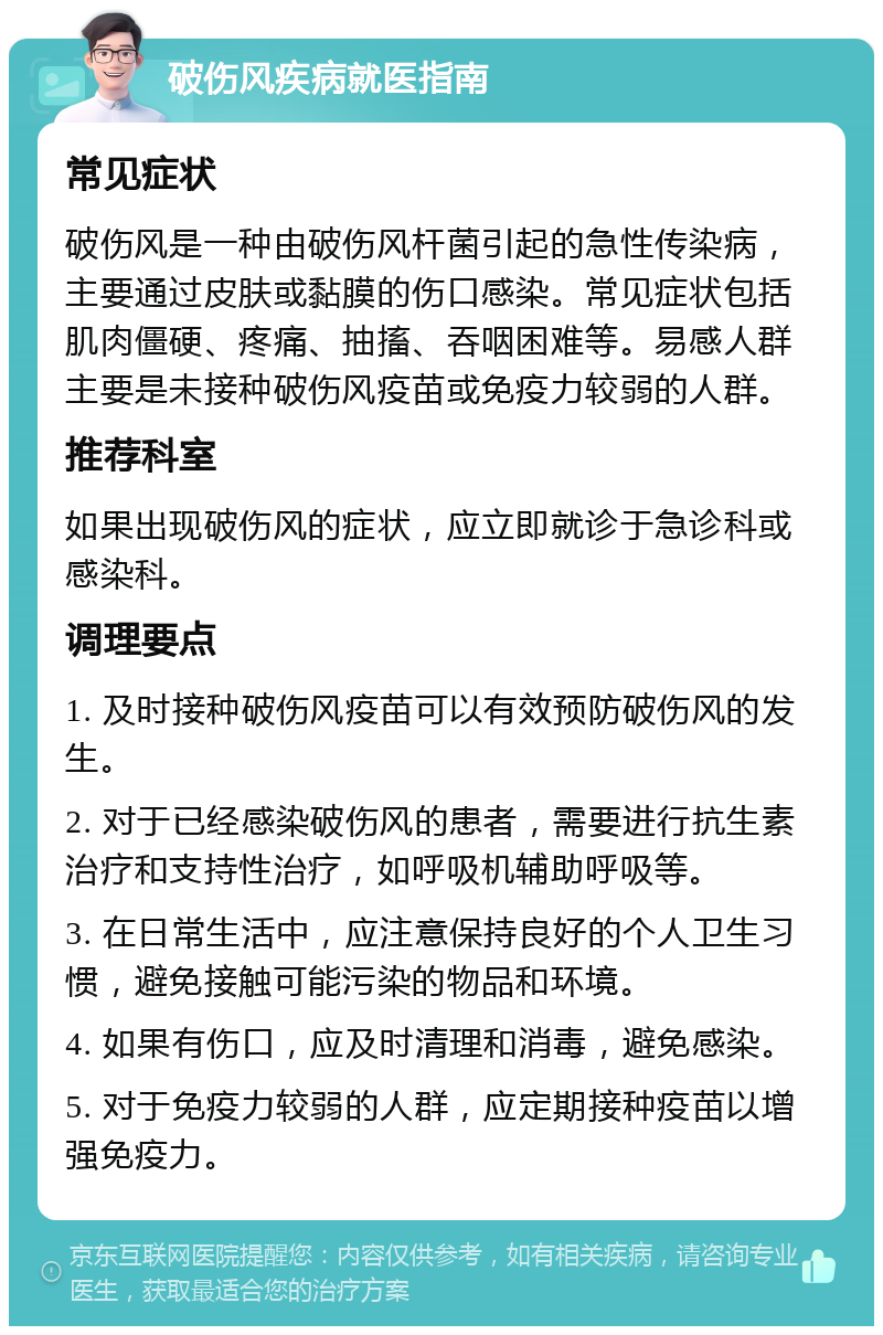 破伤风疾病就医指南 常见症状 破伤风是一种由破伤风杆菌引起的急性传染病，主要通过皮肤或黏膜的伤口感染。常见症状包括肌肉僵硬、疼痛、抽搐、吞咽困难等。易感人群主要是未接种破伤风疫苗或免疫力较弱的人群。 推荐科室 如果出现破伤风的症状，应立即就诊于急诊科或感染科。 调理要点 1. 及时接种破伤风疫苗可以有效预防破伤风的发生。 2. 对于已经感染破伤风的患者，需要进行抗生素治疗和支持性治疗，如呼吸机辅助呼吸等。 3. 在日常生活中，应注意保持良好的个人卫生习惯，避免接触可能污染的物品和环境。 4. 如果有伤口，应及时清理和消毒，避免感染。 5. 对于免疫力较弱的人群，应定期接种疫苗以增强免疫力。